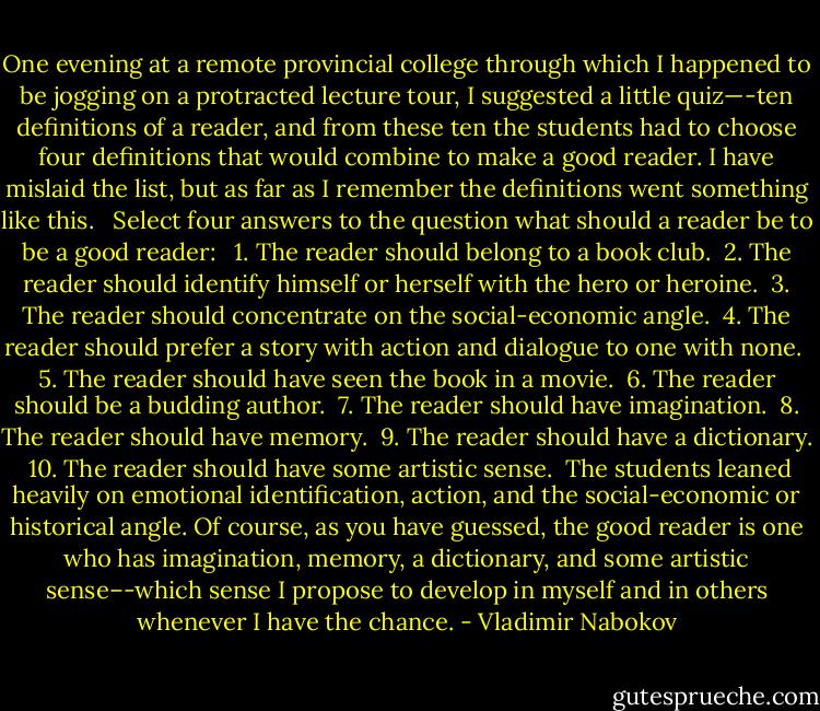 One evening at a remote provincial college through which I happened to be jogging on a protracted lecture tour, I suggested a little quiz—-ten definitions of a reader, and from these ten the students had to choose four definitions that would combine to make a good reader. I have mislaid the list, but as far as I remember the definitions went something like this.<br /><br /> Select four answers to the question what should a reader be to be a good reader:<br /><br /> 1. The reader should belong to a book club.<br /> 2. The reader should identify himself or herself with the hero or heroine.<br /> 3. The reader should concentrate on the social-economic angle.<br /> 4. The reader should prefer a story with action and dialogue to one with none.<br /> 5. The reader should have seen the book in a movie.<br /> 6. The reader should be a budding author.<br /> 7. The reader should have imagination.<br /> 8. The reader should have memory.<br /> 9. The reader should have a dictionary.<br /> 10. The reader should have some artistic sense.<br /><br />The students leaned heavily on emotional identification, action, and the social-economic or historical angle. Of course, as you have guessed, the good reader is one who has imagination, memory, a dictionary, and some artistic sense–-which sense I propose to develop in myself and in others whenever I have the chance. - Vladimir Nabokov
