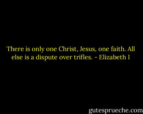 There is only one Christ, Jesus, one faith. All else is a dispute over trifles. - Elizabeth I