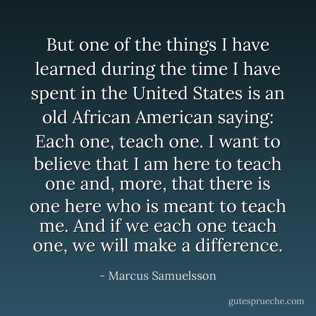 But one of the things I have learned during the time I have spent in the United States is an old African American saying: Each one, teach one. I want to believe that I am here to teach one and, more, that there is one here who is meant to teach me. And if we each one teach one, we will make a difference. - Marcus Samuelsson