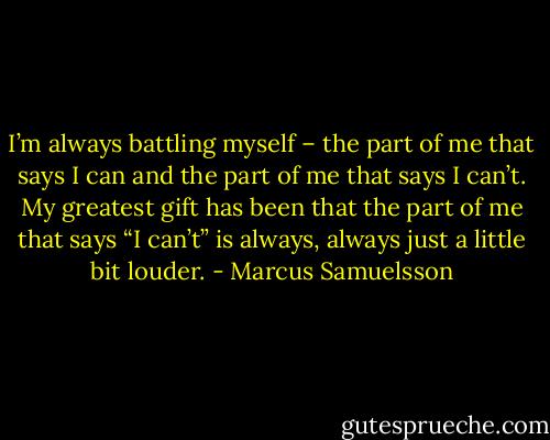 I’m always battling myself – the part of me that says I can and the part of me that says I can’t. My greatest gift has been that the part of me that says “I can’t” is always, always just a little bit louder. - Marcus Samuelsson