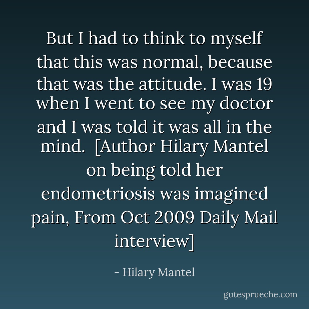 But I had to think to myself that this was normal, because that was the attitude. I was 19 when I went to see my doctor and I was told it was all in the mind.<br /><br />[Author Hilary Mantel on being told her endometriosis was imagined pain, From Oct 2009 Daily Mail interview] - Hilary Mantel