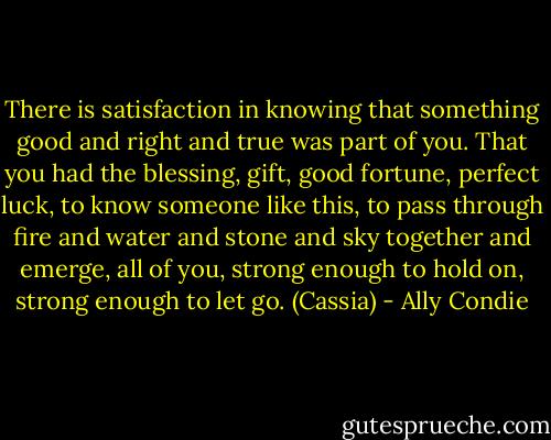 There is satisfaction in knowing that something good and right and true was part of you. That you had the blessing, gift, good fortune, perfect luck, to know someone like this, to pass through fire and water and stone and sky together and emerge, all of you, strong enough to hold on, strong enough to let go. (Cassia) - Ally Condie