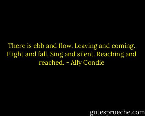 There is ebb and flow. Leaving and coming. Flight and fall. Sing and silent. Reaching and reached. - Ally Condie