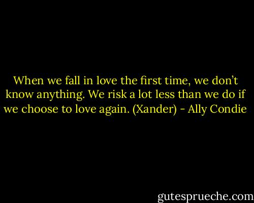 When we fall in love the first time, we don’t know anything. We risk a lot less than we do if we choose to love again. (Xander) - Ally Condie