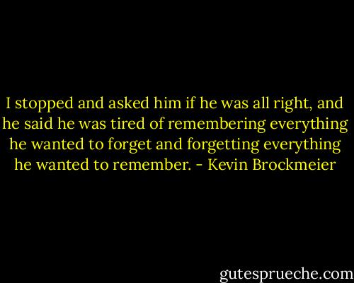 I stopped and asked him if he was all right, and he said he was tired of remembering everything he wanted to forget and forgetting everything he wanted to remember. - Kevin Brockmeier