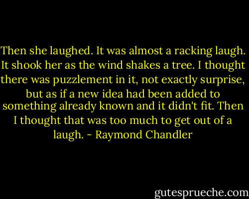 Then she laughed. It was almost a racking laugh. It shook her as the wind shakes a tree. I thought there was puzzlement in it, not exactly surprise, but as if a new idea had been added to something already known and it didn't fit. Then I thought that was too much to get out of a laugh. - Raymond Chandler