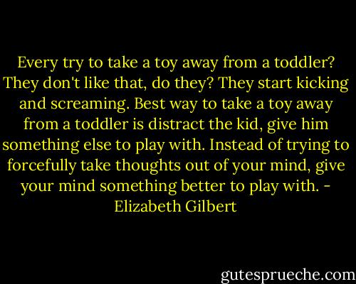 Every try to take a toy away from a toddler? They don't like that, do they? They start kicking and screaming. Best way to take a toy away from a toddler is distract the kid, give him something else to play with. Instead of trying to forcefully take thoughts out of your mind, give your mind something better to play with. - Elizabeth Gilbert
