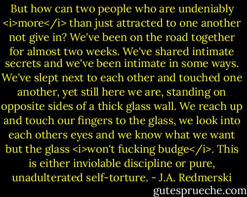 But how can two people who are undeniably <i>more</i> than just attracted to one another not give in? We've been on the road together for almost two weeks. We've shared intimate secrets and we've been intimate in some ways. We've slept next to each other and touched one another, yet still here we are, standing on opposite sides of a thick glass wall. We reach up and touch our fingers to the glass, we look into each others eyes and we know what we want but the glass <i>won't fucking budge</i>. This is either inviolable discipline or pure, unadulterated self-torture. - J.A. Redmerski