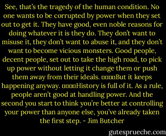 See, that’s the tragedy of the human condition. No one wants to be corrupted by power when they set out to get it. They have good, even noble reasons for doing whatever it is they do. They don’t want to misuse it, they don’t want to abuse it, and they don’t want to become vicious monsters. Good people, decent people, set out to take the high road, to pick up power without letting it change them or push them away from their ideals.<br />				But it keeps happening anyway.<br />				History is full of it. As a rule, people aren’t good at handling power. And the second you start to think you’re better at controlling your power than anyone else, you’ve already taken the first step. - Jim Butcher