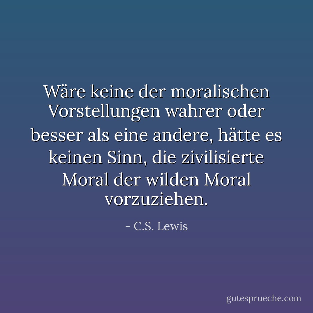 Wäre keine der moralischen Vorstellungen wahrer oder besser als eine andere, hätte es keinen Sinn, die zivilisierte Moral der wilden Moral vorzuziehen. - C.S. Lewis<