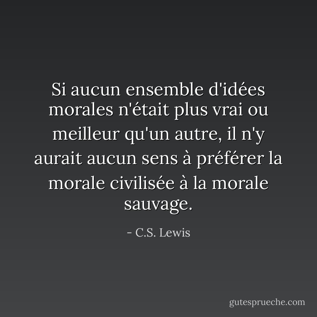 Si aucun ensemble d'idées morales n'était plus vrai ou meilleur qu'un autre, il n'y aurait aucun sens à préférer la morale civilisée à la morale sauvage. - C.S. Lewis