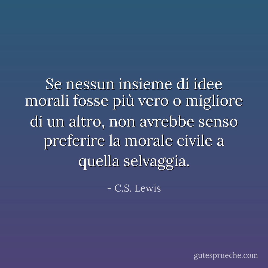 Se nessun insieme di idee morali fosse più vero o migliore di un altro, non avrebbe senso preferire la morale civile a quella selvaggia. - C.S. Lewis