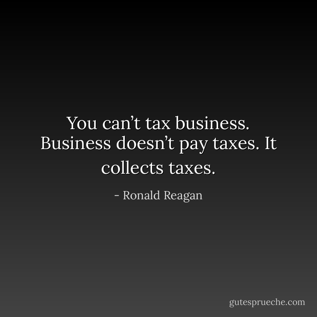 You can’t tax business. Business doesn’t pay taxes. It collects taxes. - Ronald Reagan
