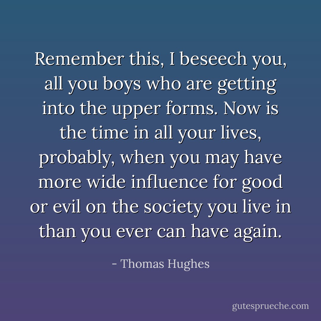 Remember this, I beseech you, all you boys who are getting into the upper forms. Now is the time in all your lives, probably, when you may have more wide influence for good or evil on the society you live in than you ever can have again. - Thomas Hughes
