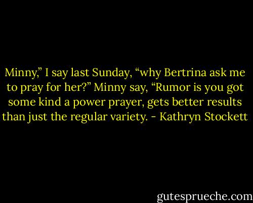 Minny,” I say last Sunday, “why Bertrina ask me to pray for her?”<br />Minny say, “Rumor is you got some kind a power prayer, gets better results than just the regular variety. - Kathryn Stockett