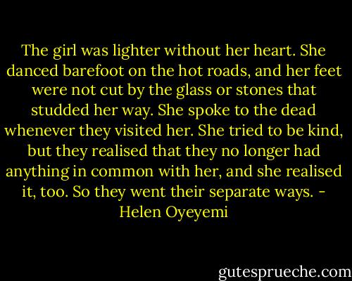 The girl was lighter without her heart. She danced barefoot on the hot roads, and her feet were not cut by the glass or stones that studded her way. She spoke to the dead whenever they visited her. She tried to be kind, but they realised that they no longer had anything in common with her, and she realised it, too. So they went their separate ways. - Helen Oyeyemi