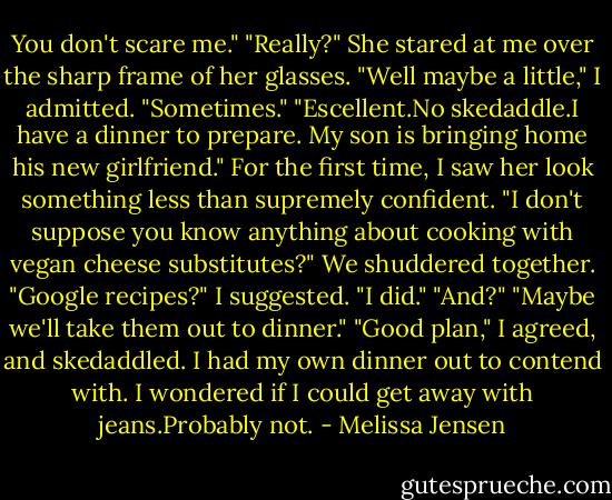 You don't scare me."<br />"Really?" She stared at me over the sharp frame of her glasses.<br />"Well maybe a little," I admitted. "Sometimes."<br />"Escellent.No skedaddle.I have a dinner to prepare. My son is bringing home his new girlfriend." For the first time, I saw her look something less than supremely confident. "I don't suppose you know anything about cooking with vegan cheese substitutes?"<br />We shuddered together. "Google recipes?" I suggested.<br />"I did."<br />"And?"<br />"Maybe we'll take them out to dinner."<br />"Good plan," I agreed, and skedaddled. I had my own dinner out to contend with. I wondered if I could get away with jeans.Probably not. - Melissa Jensen