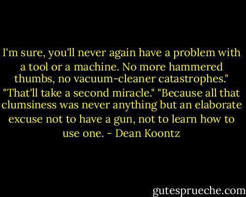 I'm sure, you'll never again have a problem with a tool or a machine. No more hammered thumbs, no vacuum-cleaner catastrophes." "That'll take a second miracle." "Because all that clumsiness was never anything but an elaborate excuse not to have a gun, not to learn how to use one. - Dean Koontz