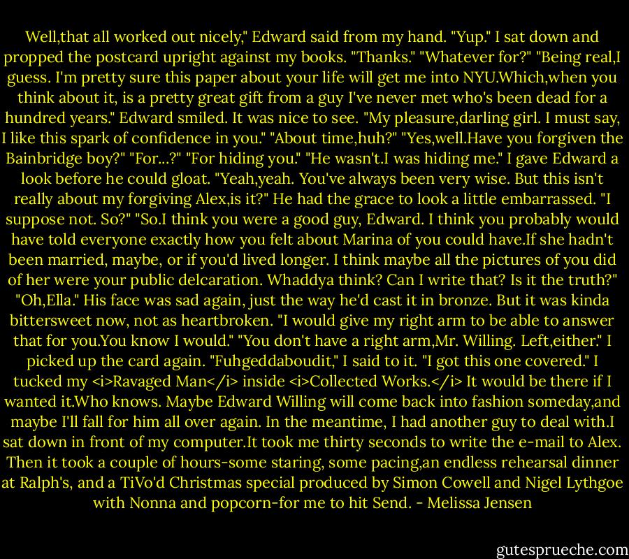Well,that all worked out nicely," Edward said from my hand.<br />"Yup." I sat down and propped the postcard upright against my books. "Thanks."<br />"Whatever for?"<br />"Being real,I guess. I'm pretty sure this paper about your life will get me into NYU.Which,when you think about it, is a pretty great gift from a guy I've never met who's been dead for a hundred years."<br />Edward smiled. It was nice to see. "My pleasure,darling girl. I must say, I like this spark of confidence in you."<br />"About time,huh?"<br />"Yes,well.Have you forgiven the Bainbridge boy?"<br />"For...?"<br />"For hiding you."<br />"He wasn't.I was hiding me." I gave Edward a look before he could gloat. "Yeah,yeah. You've always been very wise. But this isn't really about my forgiving Alex,is it?"<br />He had the grace to look a little embarrassed. "I suppose not. So?"<br />"So.I think you were a good guy, Edward. I think you probably would have told everyone exactly how you felt about Marina of you could have.If she hadn't been married, maybe, or if you'd lived longer. I think maybe all the pictures of you did of her were your public delcaration. Whaddya think? Can I write that? Is it the truth?"<br />"Oh,Ella." His face was sad again, just the way he'd cast it in bronze. But it was kinda bittersweet now, not as heartbroken. "I would give my right arm to be able to answer that for you.You know I would."<br />"You don't have a right arm,Mr. Willing. Left,either." I picked up the card again. "Fuhgeddaboudit," I said to it. "I got this one covered."<br />I tucked my <i>Ravaged Man</i> inside <i>Collected Works.</i> It would be there if I wanted it.Who knows. Maybe Edward Willing will come back into fashion someday,and maybe I'll fall for him all over again.<br />In the meantime, I had another guy to deal with.I sat down in front of my computer.It took me thirty seconds to write the e-mail to Alex. Then it took a couple of hours-some staring, some pacing,an endless rehearsal dinner at Ralph's, and a TiVo'd Christmas special produced by Simon Cowell and Nigel Lythgoe with Nonna and popcorn-for me to hit Send. - Melissa Jensen