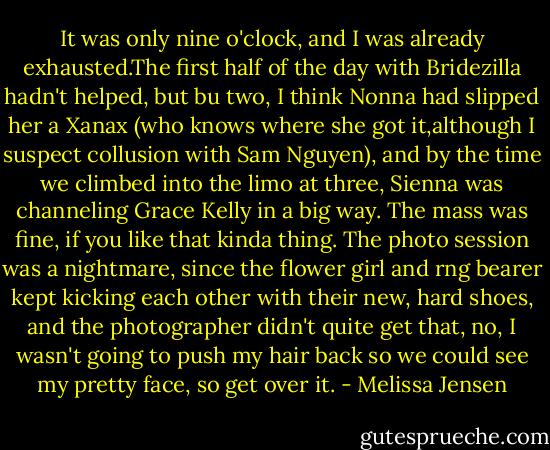 It was only nine o'clock, and I was already exhausted.The first half of the day with Bridezilla hadn't helped, but bu two, I think Nonna had slipped her a Xanax (who knows where she got it,although I suspect collusion with Sam Nguyen), and by the time we climbed into the limo at three, Sienna was channeling Grace Kelly in a big way.<br />The mass was fine, if you like that kinda thing. The photo session was a nightmare, since the flower girl and rng bearer kept kicking each other with their new, hard shoes, and the photographer didn't quite get that, no, I wasn't going to push my hair back so we could see my pretty face, so get over it. - Melissa Jensen