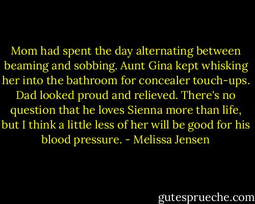 Mom had spent the day alternating between beaming and sobbing. Aunt Gina kept whisking her into the bathroom for concealer touch-ups. Dad looked proud and relieved. There's no question that he loves Sienna more than life, but I think a little less of her will be good for his blood pressure. - Melissa Jensen