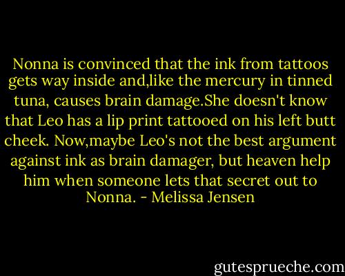Nonna is convinced that the ink from tattoos gets way inside and,like the mercury in tinned tuna, causes brain damage.She doesn't know that Leo has a lip print tattooed on his left butt cheek. Now,maybe Leo's not the best argument against ink as brain damager, but heaven help him when someone lets that secret out to Nonna. - Melissa Jensen