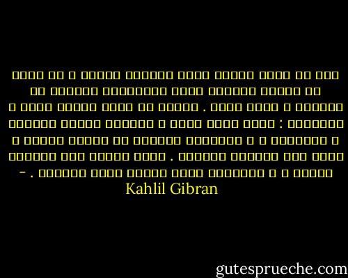 أنا لا أبدل أحزان قلبي بأفراح الناس و لا أرضى أن تنقلب الدموع التي تستدرّها الكآبة من جوارحي و تصير ضحكا . أتمنى أن تبقى حياتي دمعة و ابتسامة : دمعة تطهر قلبي و تفهمني أسرار الحياة و غوامضها ، و ابتسامة تدنيني من أبناء بجدتي و تكون رمز تمجيدي الآلهة . دمعة أشارك بها منسحقي القلب ، و ابتسامة تكون عنوان فرحي بوجودي . - Kahlil Gibran