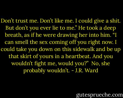 Don’t trust me. Don’t like me. I could give a shit. But don’t you ever lie to me.” He took a deep breath, as if he were drawing her into him. “I can smell the sex coming off you right now. I could take you down on this sidewalk and be up that skirt of yours in a heartbeat. And you wouldn’t fight me, would you?”<br /> No, she probably wouldn’t. - J.R. Ward