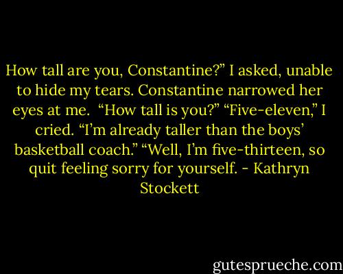 How tall are you, Constantine?” I asked, unable to hide my tears.<br />Constantine narrowed her eyes at me. <br />“How tall is you?”<br />“Five-eleven,” I cried. “I’m already taller than the boys’ basketball coach.”<br />“Well, I’m five-thirteen, so quit feeling sorry for yourself. - Kathryn Stockett