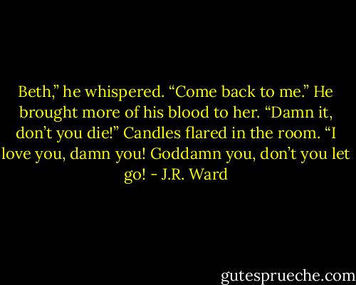 Beth,” he whispered. “Come back to me.”<br />He brought more of his blood to her.<br />“Damn it, don’t you die!” Candles flared in the room. “I love you, damn you! Goddamn you, don’t you let go! - J.R. Ward