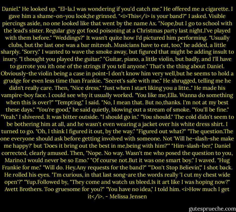 Daniel."<br />He looked up. "El-la.I was wondering if you'd catch me." He offered me a cigarette. I gave him a shame-on-you look;he grinned.<br />"<i>This</i> is your band?" I asked. Visible piercings aside, no one looked like that went by the name Ax.<br />"Nope,but I go to school with the lead's sister. Regular guy got food poisoning at a Christmas party last night.I've played with them before."<br />"Weddings?" It wasn't quite how I'd pictured him performing.<br />"Usually clubs, but the last one was a bar mitzvah. Musicians have to eat, too," he added, a little sharply.<br />"Sorry." I wanted to wave the smoke away, but figured that might be adding insult to inury. "I thought you played the guitar."<br />"Guitar, piano, a little violin, but badly, and I'll have to garrote you ith one of the strings if you tell anyone."<br />That's the thing about Daniel. Obviously-the violin being a case in point-I don't know him very well,but he seems to hold a grudge for even less time than Frankie. "Secret's safe with me."<br />He shrugged, telling me he didn't really care. Then, "Nice dress."<br />"Just when I start liking you a litte.."<br />He made his vampire-boy face. I could see why it usually worked. "You like me,Ella. Wanna do something when this is over?"<br />"Tempting," I said. "No, I mean that. But no,thanks. I'm not at my best these days."<br />"You're good," he said quietly, blowing out a stream of smoke. "You'll be fine."<br />"Yeah." I shivered. It was bitter outside. "I should go in."<br />"You should." The cold didn't seem to be bothering him at all, and he wasn't even wearing a jacket over his white dress shirt.<br />I turned to go. "Oh, I think I figured it out, by the way."<br />"Figured out what?"<br />"The question.The one everyone should ask before getting involved with someone. Not 'Will he-slash-she make me happy?' but 'Does it bring out the best in me,being with him?'"<br />"Him-slash-her," Daniel corrected, clearly amused. Then, "Nope. No way. Wasn't me who posed the question to you, Marino.I would never be so Emo."<br />"Of course not.But it was one smart boy." I waved. "Hug Frankie for me."<br />"Will do. Hey.Any requests for the band?"<br />"'Don't Stop Believin'," I shot back. He rolled his eyes. "I'm curious, in that last song-are the words really 'I cut my chest wide open'?"<br />"Yup.Followed by, "They come and watch us bleed.Is it art like I was hoping now?" Avett Brothers. Too gruesome for you?"<br />"You have no idea," I told him. <i>How much I get it</i>. - Melissa Jensen