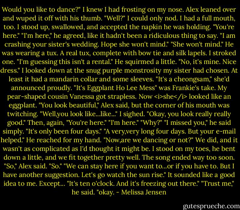Would you like to dance?"<br />I knew I had frosting on my nose.<br />Alex leaned over and wuped it off with his thumb. "Well?"<br />I could only nod. I had a full mouth, too. I stood up, swallowed, and accepted the napkin he was holding. "You're here."<br />"I'm here," he agreed, like it hadn't been a ridiculous thing to say. "I am crashing your sister's wedding. Hope she won't mind."<br />"She won't mind."<br />He was wearing a tux. A real tux, complete with bow tie and silk lapels. I stroked one. "I'm guessing this isn't a rental."<br />He squirmed a little. "No, it's mine. Nice dress."<br />I looked down at the snug purple monstrosity my sister had chosen. At least it had a mandarin collar and some sleeves. "It's a cheongsam," she'd announced proudly. "It's Eggplant Ho Lee Mess" was Frankie's take. My pear-shaped cousin Vanessa got strapless. Now <i>she</i> looked like an eggplant.<br />"You look beautiful," Alex said, but the corner of his mouth was twitching.<br />"Well,you look like...like..." I sighed. "Okay, you look really really good." Then, again, "You're here."<br />"I'm here."<br />"Why?"<br />"I missed you," he said simply.<br />"It's only been four days."<br />"A very,very long four days. But your e-mail helped." He reached for my hand. "Now,are we dancing or not?"<br />We did, and it wasn't as complicated as I'd thought it might be. I stood on my toes, he bent down a little, and we fit together pretty well. The song ended way too soon.<br />"So," Alex said.<br />"So."<br />"We can stay here if you want to...or if you have to. But I have another suggestion. Let's go watch the sun rise."<br />It sounded like a good idea to me. Except... "It's ten o'clock. And it's freezing out there."<br />"Trust me," he said.<br />"okay. - Melissa Jensen