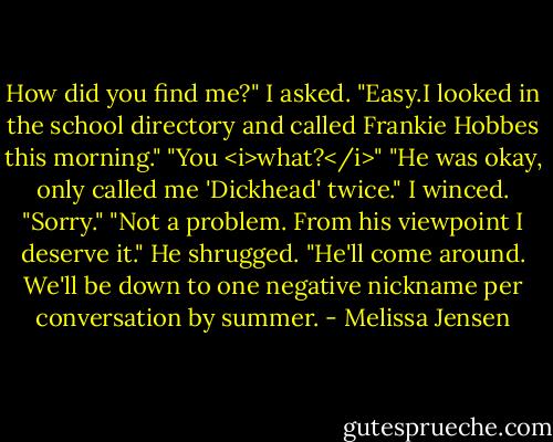 How did you find me?" I asked.<br />"Easy.I looked in the school directory and called Frankie Hobbes this morning."<br />"You <i>what?</i>"<br />"He was okay, only called me 'Dickhead' twice."<br />I winced. "Sorry."<br />"Not a problem. From his viewpoint I deserve it." He shrugged. "He'll come around. We'll be down to one negative nickname per conversation by summer. - Melissa Jensen