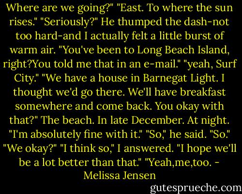 Where are we going?"<br />"East. To where the sun rises."<br />"Seriously?"<br />He thumped the dash-not too hard-and I actually felt a little burst of warm air. "You've been to Long Beach Island, right?You told me that in an e-mail."<br />"yeah, Surf City."<br />"We have a house in Barnegat Light. I thought we'd go there. We'll have breakfast somewhere and come back. You okay with that?"<br />The beach. In late December. At night. "I'm absolutely fine with it."<br />"So," he said.<br />"So."<br />"We okay?"<br />"I think so," I answered. "I hope we'll be a lot better than that."<br />"Yeah,me,too. - Melissa Jensen