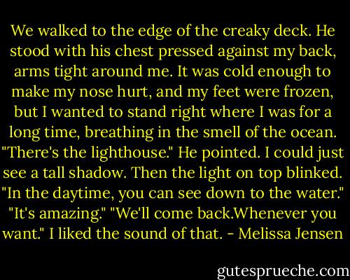 We walked to the edge of the creaky deck. He stood with his chest pressed against my back, arms tight around me. It was cold enough to make my nose hurt, and my feet were frozen, but I wanted to stand right where I was for a long time, breathing in the smell of the ocean. "There's the lighthouse." He pointed. I could just see a tall shadow. Then the light on top blinked. "In the daytime, you can see down to the water."<br />"It's amazing."<br />"We'll come back.Whenever you want."<br />I liked the sound of that. - Melissa Jensen