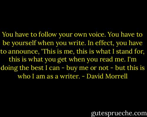 You have to follow your own voice. You have to be yourself when you write. In effect, you have to announce, 'This is me, this is what I stand for, this is what you get when you read me. I'm doing the best I can - buy me or not - but this is who I am as a writer. - David Morrell