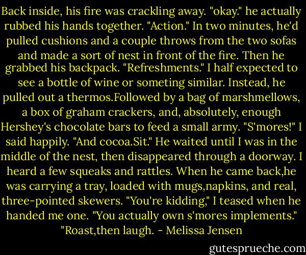 Back inside, his fire was crackling away. "okay." he actually rubbed his hands together. "Action." In two minutes, he'd pulled cushions and a couple throws from the two sofas and made a sort of nest in front of the fire. Then he grabbed his backpack. "Refreshments."<br />I half expected to see a bottle of wine or someting similar. Instead, he pulled out a thermos.Followed by a bag of marshmellows, a box of graham crackers, and, absolutely, enough Hershey's chocolate bars to feed a small army.<br />"S'mores!" I said happily.<br />"And cocoa.Sit." He waited until I was in the middle of the nest, then disappeared through a doorway. I heard a few squeaks and rattles. When he came back,he was carrying a tray, loaded with mugs,napkins, and real, three-pointed skewers.<br />"You're kidding," I teased when he handed me one. "You actually own s'mores implements."<br />"Roast,then laugh. - Melissa Jensen