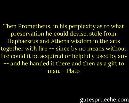 Then Prometheus, in his perplexity as to what preservation he could devise, stole from Hephaestus and Athena wisdom in the arts together with fire -- since by no means without fire could it be acquired or helpfully used by any -- and he handed it there and then as a gift to man. - Plato