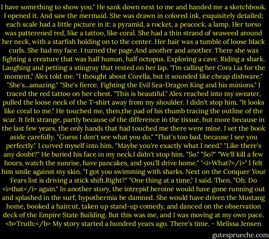I have something to show you."<br />He sank down next to me and handed me a sketchbook. I opened it.<br />And saw the mermaid. She was drawn in colored ink, exquisitely detailed; each scale had a little picture in it: a pyramid, a rocket, a peacock, a lamp. Her torso was patterened red, like a tattoo, like coral. She had a thin strand of seaweed around her neck, with a starfish holding on to the center. Her hair was a tumble of loose black curls. She had my face.<br />I turned the page.And another and another. There she was fighting a creature that was half human, half octopus. Exploring a cave. Riding a shark. Laughing and petting a stingray that rested on her lap.<br />"I'm calling her Cora Lia for the moment," Alex told me. "I thought about Corella, but it sounded like cheap dishware."<br />"She's...amazing."<br />"She's fierce. Fighting the Evil Sea-Dragon King and his minions."<br />I traced the red tattoo on her chest. "This is beautiful."<br />Alex reached into my sweater, pulled the loose neck of the T-shirt away from my shoulder. I didn't stop him. "It looks like coral to me."<br />He touched me, then,the pad of his thumb tracing the outline of the scar. It felt strange, partly because of the difference in the tissue, but more because in the last few years, the only hands that had touched me there were mine.<br />I set the book aside carefully. "Guess I don't see what you do."<br />"That's too bad, because I see you perfectly."<br />I curved myself into him. "Maybe you're exactly what I need."<br />"Like there's any doubt?" He buried his face in my neck.I didn't stop him. "So."<br />"So?"<br />"We'll kill a few hours, watch the sunrise, have pancakes, and you'll drive home."<br />"<i>What?</i>"<br />I felt him smile against my skin. "I got you swimming with sharks. Next on the Conquer Your Fears list is driving a stick shift.Right?"<br />"One thing at a time," I said. Then, "Oh. Do <i>that</i> again."<br />In another story, the intrepid heroine would have gone running out and splashed in the surf, hypothermia be damned. She would have driven the Mustang home, booked a haircut, taken up stand-up comedy, and danced on the observation deck of the Empire State Building.<br />But this was me, and I was moving at my own pace.<br /><b>Truth:</b> My story started a hundred years ago. There's time. - Melissa Jensen