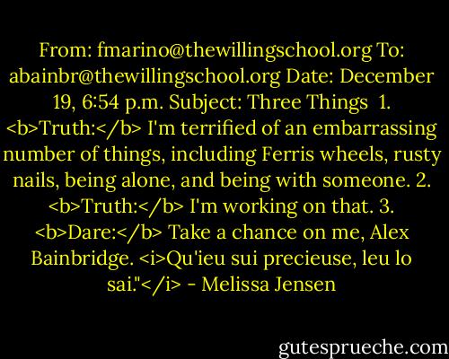 From: fmarino@thewillingschool.org<br />To: abainbr@thewillingschool.org<br />Date: December 19, 6:54 p.m.<br />Subject: Three Things<br /><br />1. <b>Truth:</b> I'm terrified of an embarrassing number of things, including Ferris wheels, rusty nails, being alone, and being with someone.<br />2. <b>Truth:</b> I'm working on that.<br />3. <b>Dare:</b> Take a chance on me, Alex Bainbridge. <i>Qu'ieu sui precieuse, leu lo sai."</i> - Melissa Jensen