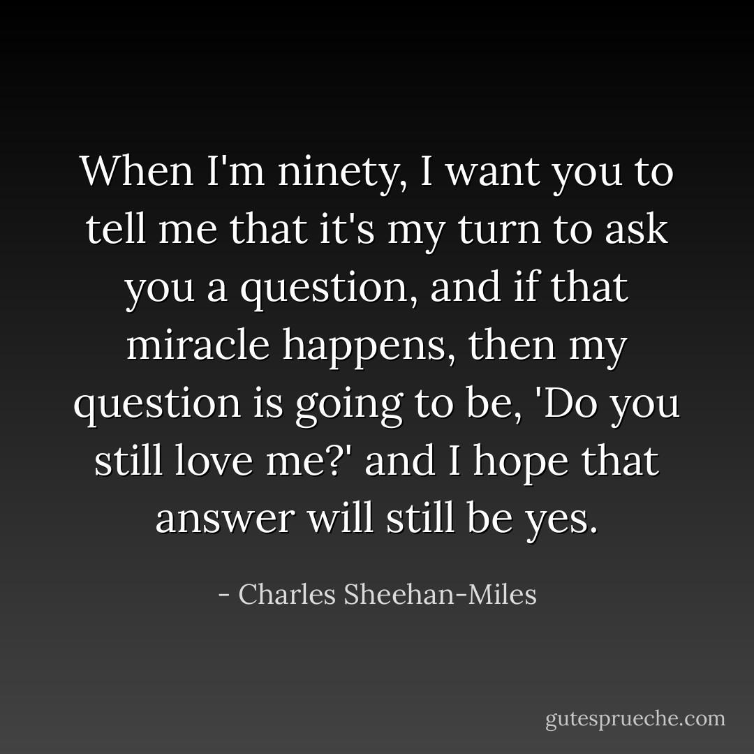 When I'm ninety, I want you to tell me that it's my turn to ask you a question, and if that miracle happens, then my question is going to be, 'Do you still love me?' and I hope that answer will still be yes. - Charles Sheehan-Miles
