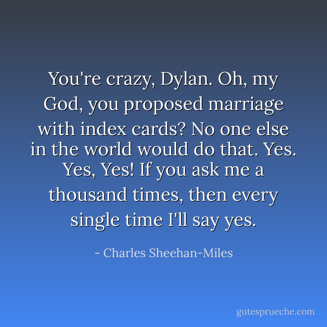 You're crazy, Dylan. Oh, my God, you proposed marriage with index cards? No one else in the world would do that. Yes. Yes, Yes! If you ask me a thousand times, then every single time I'll say yes. - Charles Sheehan-Miles