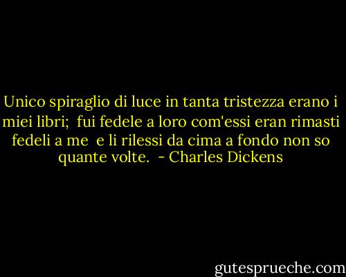 Unico spiraglio di luce in tanta tristezza erano i miei libri; <br />fui fedele a loro com'essi eran rimasti fedeli a me <br />e li rilessi da cima a fondo non so quante volte.  - Charles Dickens