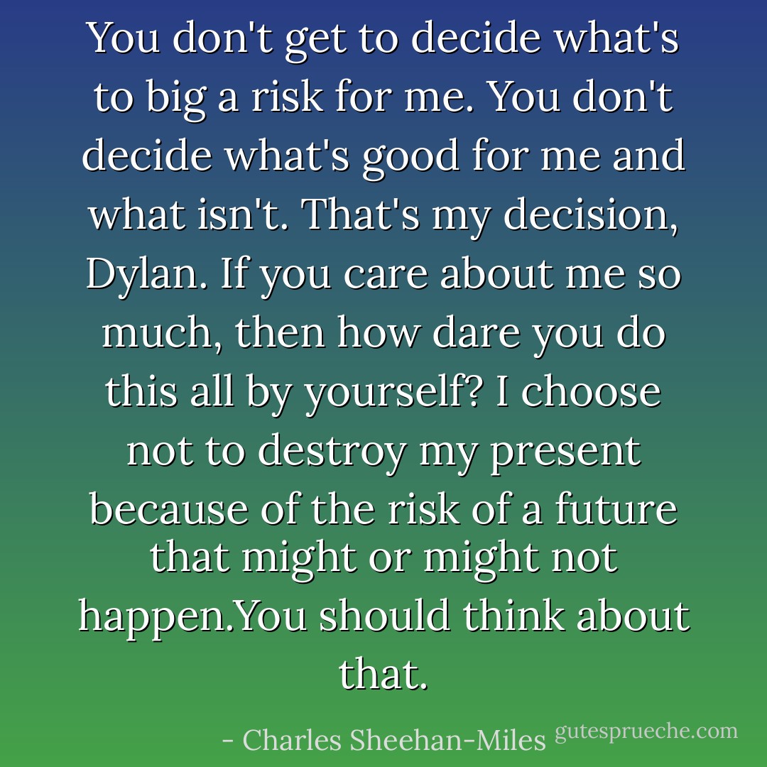 You don't get to decide what's to big a risk for me. You don't decide what's good for me and what isn't. That's my decision, Dylan. If you care about me so much, then how dare you do this all by yourself? I choose not to destroy my present because of the risk of a future that might or might not happen.You should think about that. - Charles Sheehan-Miles