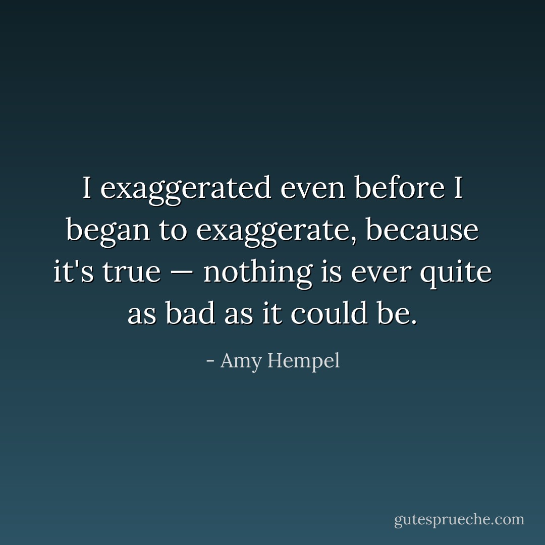 I exaggerated even before I began to exaggerate, because it's true — nothing is ever quite as bad as it could be. - Amy Hempel