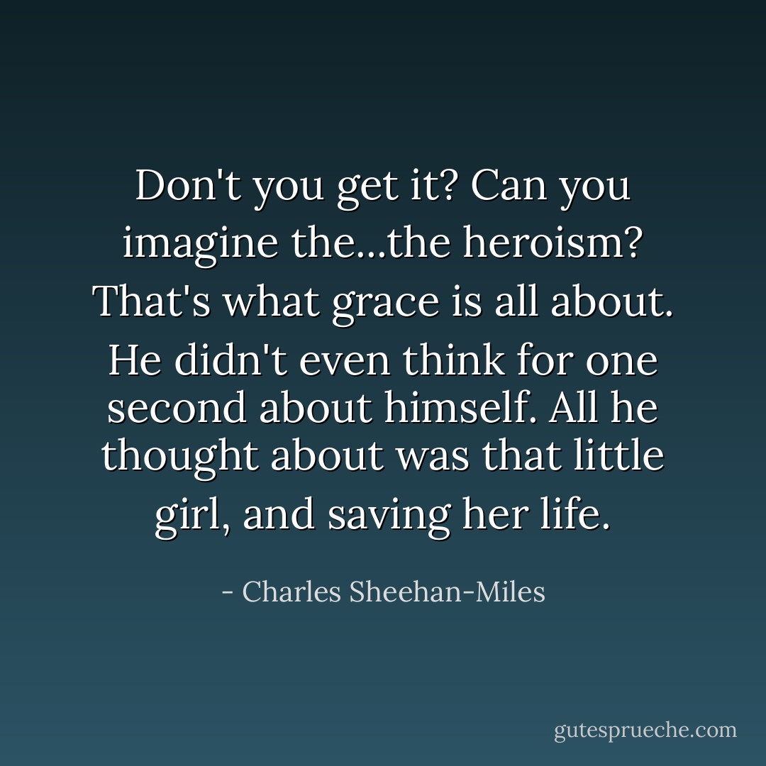 Don't you get it? Can you imagine the...the heroism? That's what grace is all about. He didn't even think for one second about himself. All he thought about was that little girl, and saving her life. - Charles Sheehan-Miles