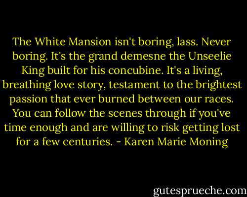 The White Mansion isn't boring, lass. Never boring. It's the grand demesne the Unseelie King built for his concubine. It's a living, breathing love story, testament to the brightest passion that ever burned between our races. You can follow the scenes through if you've time enough and are willing to risk getting lost for a few centuries. - Karen Marie Moning