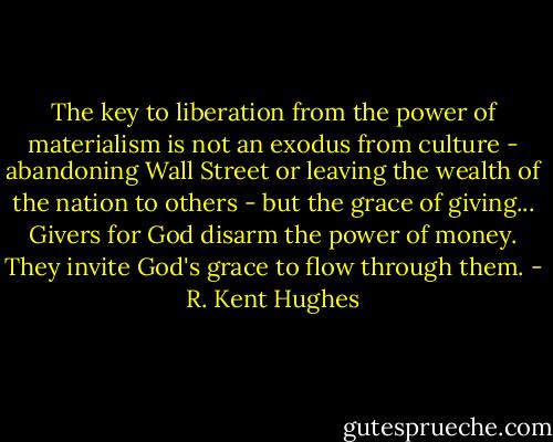 The key to liberation from the power of materialism is not an exodus from culture - abandoning Wall Street or leaving the wealth of the nation to others - but the grace of giving... Givers for God disarm the power of money. They invite God's grace to flow through them. - R. Kent Hughes