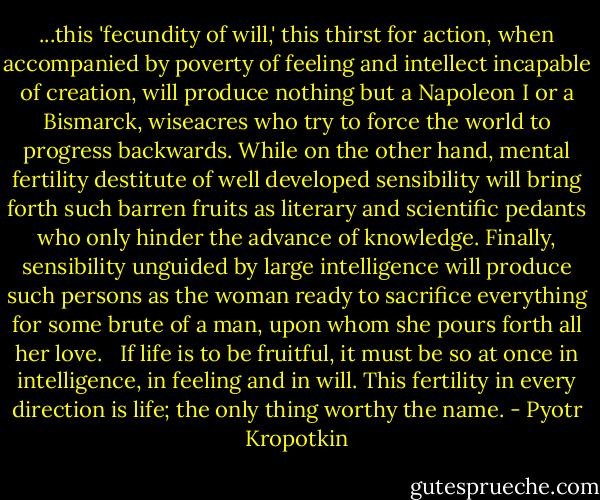 ...this 'fecundity of will,' this thirst for action, when accompanied by poverty of feeling and intellect incapable of creation, will produce nothing but a Napoleon I or a Bismarck, wiseacres who try to force the world to progress backwards. While on the other hand, mental fertility destitute of well developed sensibility will bring forth such barren fruits as literary and scientific pedants who only hinder the advance of knowledge. Finally, sensibility unguided by large intelligence will produce such persons as the woman ready to sacrifice everything for some brute of a man, upon whom she pours forth all her love.<br /> <br />If life is to be fruitful, it must be so at once in intelligence, in feeling and in will. This fertility in every direction is life; the only thing worthy the name. - Pyotr Kropotkin