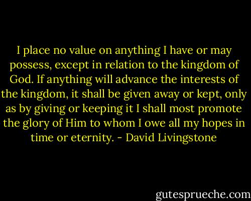 I place no value on anything I have or may possess, except in relation to the kingdom of God. If anything will advance the interests of the kingdom, it shall be given away or kept, only as by giving or keeping it I shall most promote the glory of Him to whom I owe all my hopes in time or eternity. - David Livingstone